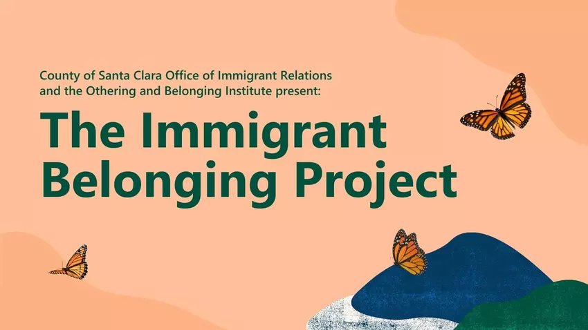 County of Santa Clara Office of Immigrant Relations and the Othering and Belonging Institute present, The Immigrant Belonging Project